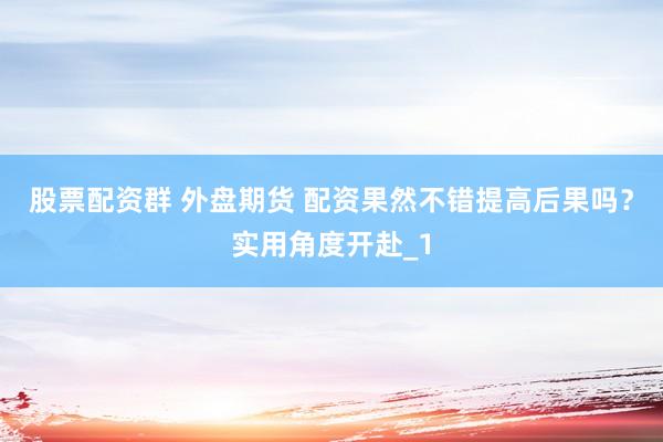 股票配资群 外盘期货 配资果然不错提高后果吗？实用角度开赴_1
