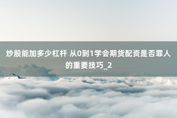 炒股能加多少杠杆 从0到1学会期货配资是否罪人的重要技巧_2