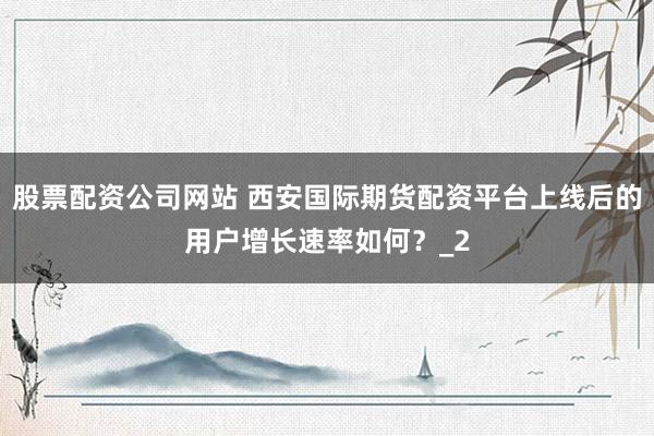 股票配资公司网站 西安国际期货配资平台上线后的用户增长速率如何？_2