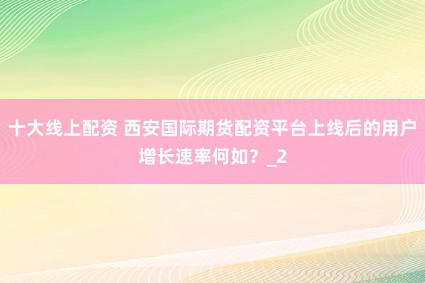 十大线上配资 西安国际期货配资平台上线后的用户增长速率何如？_2