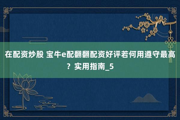 在配资炒股 宝牛e配翻翻配资好评若何用遵守最高？实用指南_5