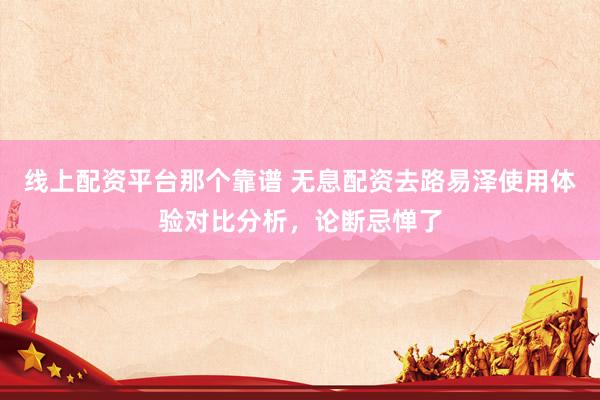 线上配资平台那个靠谱 无息配资去路易泽使用体验对比分析，论断忌惮了