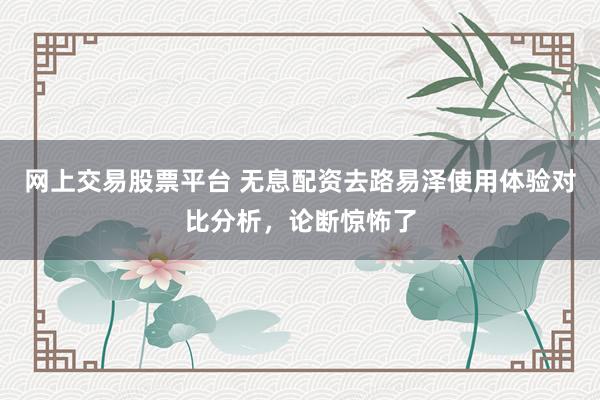 网上交易股票平台 无息配资去路易泽使用体验对比分析，论断惊怖了