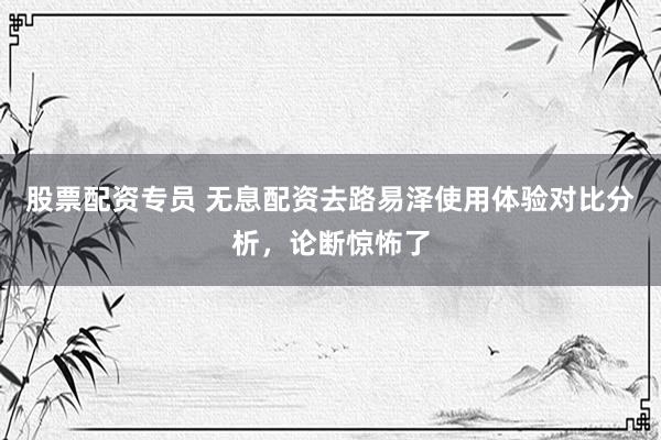 股票配资专员 无息配资去路易泽使用体验对比分析，论断惊怖了