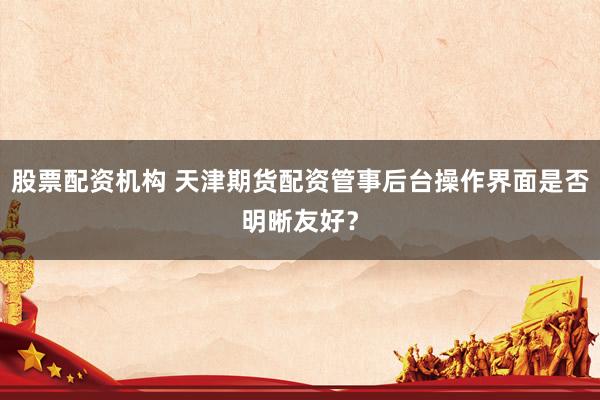 股票配资机构 天津期货配资管事后台操作界面是否明晰友好?