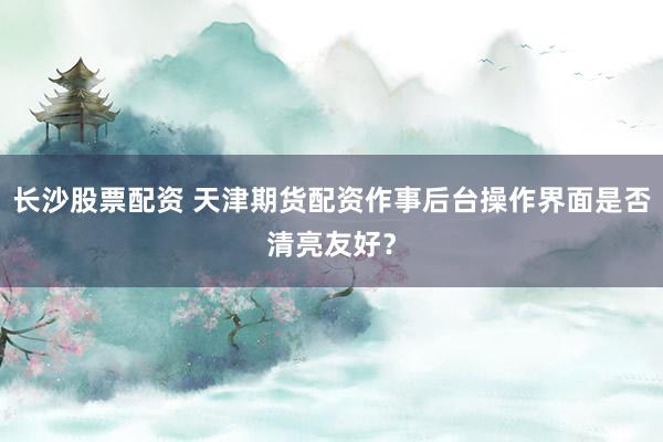 长沙股票配资 天津期货配资作事后台操作界面是否清亮友好？