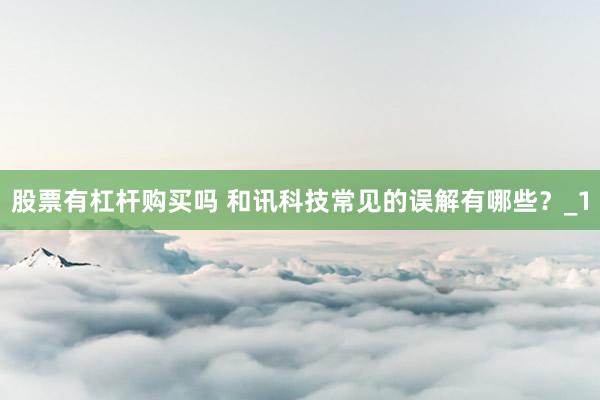 股票有杠杆购买吗 和讯科技常见的误解有哪些？_1