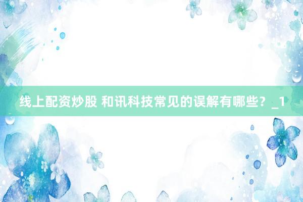 线上配资炒股 和讯科技常见的误解有哪些？_1
