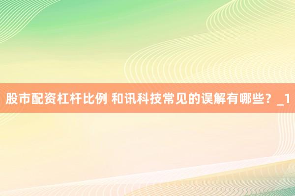 股市配资杠杆比例 和讯科技常见的误解有哪些?_1