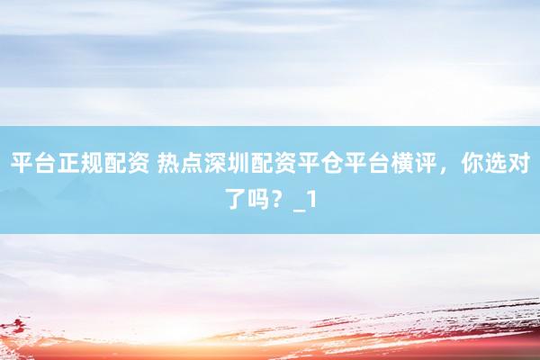 平台正规配资 热点深圳配资平仓平台横评，你选对了吗？_1