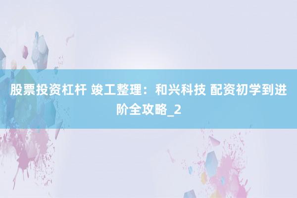股票投资杠杆 竣工整理：和兴科技 配资初学到进阶全攻略_2