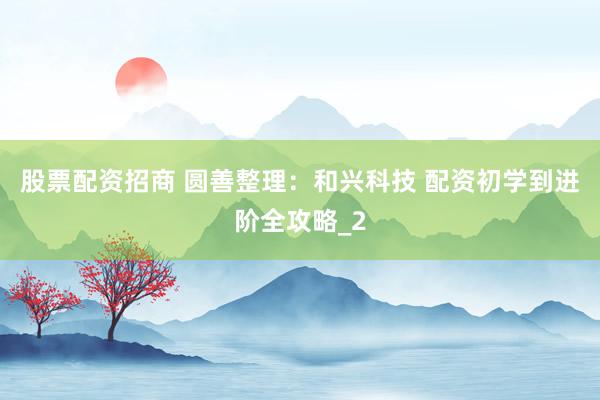 股票配资招商 圆善整理：和兴科技 配资初学到进阶全攻略_2