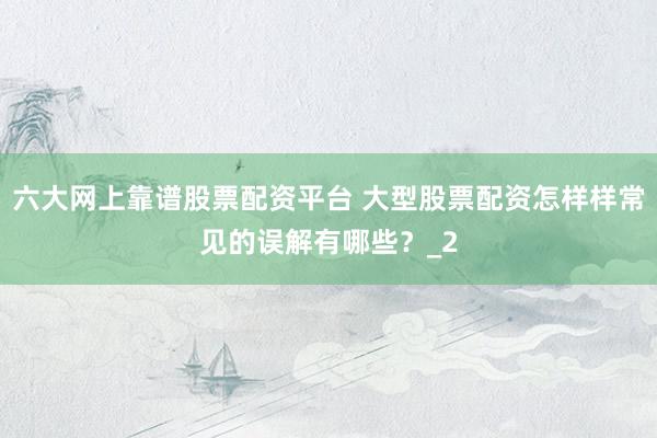 六大网上靠谱股票配资平台 大型股票配资怎样样常见的误解有哪些？_2