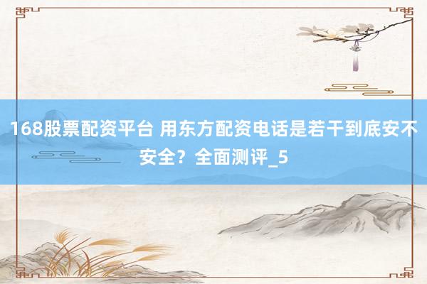 168股票配资平台 用东方配资电话是若干到底安不安全？全面测评_5