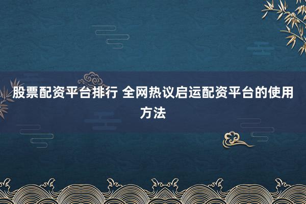 股票配资平台排行 全网热议启运配资平台的使用方法