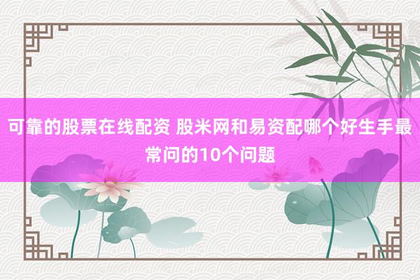 可靠的股票在线配资 股米网和易资配哪个好生手最常问的10个问题