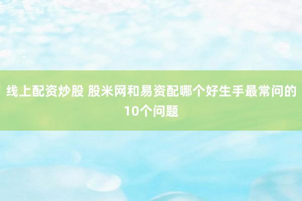 线上配资炒股 股米网和易资配哪个好生手最常问的10个问题