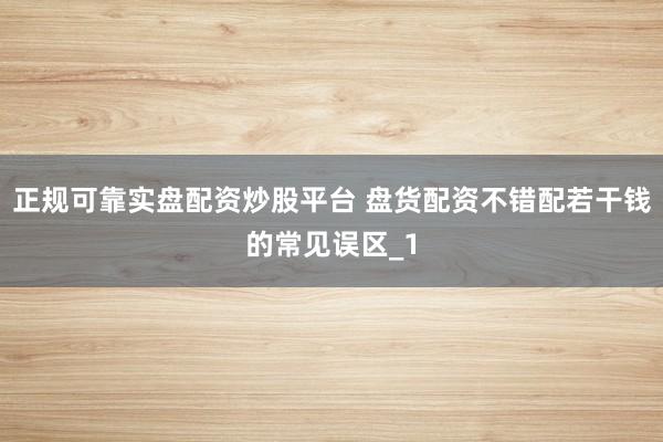 正规可靠实盘配资炒股平台 盘货配资不错配若干钱的常见误区_1