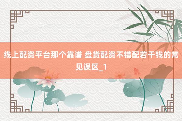 线上配资平台那个靠谱 盘货配资不错配若干钱的常见误区_1