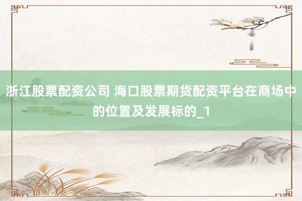 浙江股票配资公司 海口股票期货配资平台在商场中的位置及发展标的_1