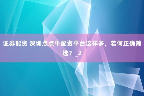 证券配资 深圳点点牛配资平台这样多，若何正确筛选？_2
