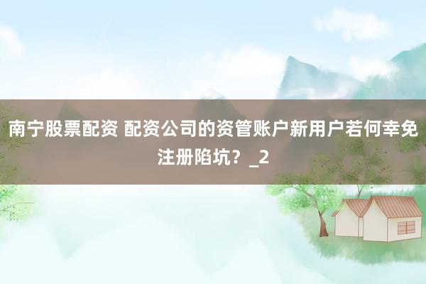 南宁股票配资 配资公司的资管账户新用户若何幸免注册陷坑？_2