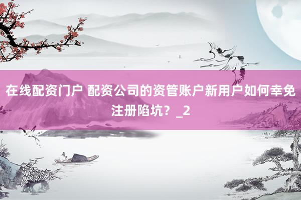 在线配资门户 配资公司的资管账户新用户如何幸免注册陷坑？_2