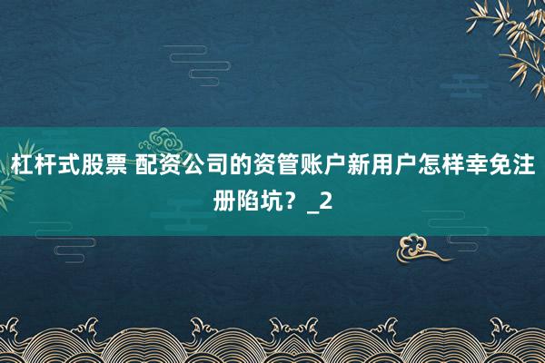 杠杆式股票 配资公司的资管账户新用户怎样幸免注册陷坑？_2