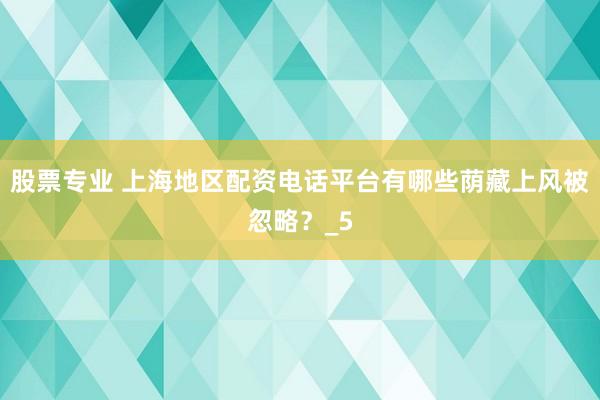股票专业 上海地区配资电话平台有哪些荫藏上风被忽略？_5