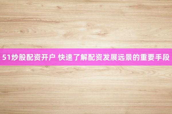 51炒股配资开户 快速了解配资发展远景的重要手段