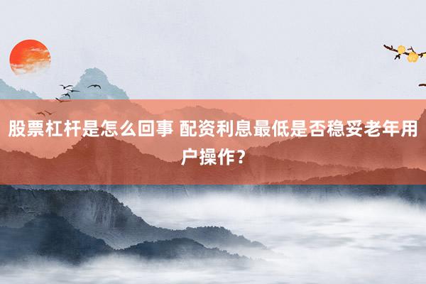 股票杠杆是怎么回事 配资利息最低是否稳妥老年用户操作？