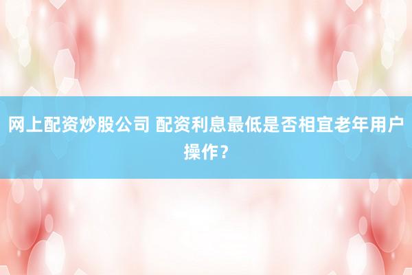 网上配资炒股公司 配资利息最低是否相宜老年用户操作？