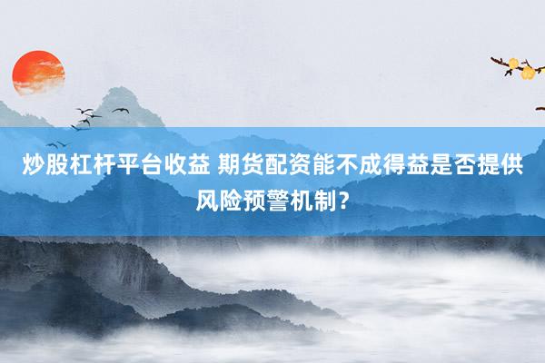 炒股杠杆平台收益 期货配资能不成得益是否提供风险预警机制？