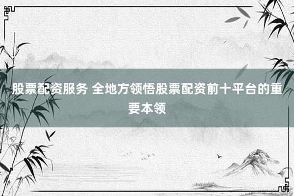 股票配资服务 全地方领悟股票配资前十平台的重要本领