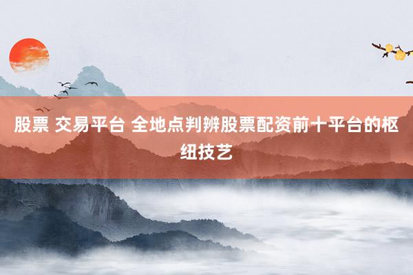 股票 交易平台 全地点判辨股票配资前十平台的枢纽技艺