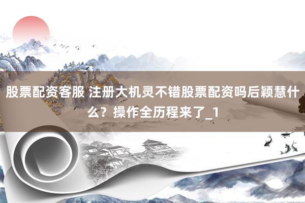 股票配资客服 注册大机灵不错股票配资吗后颖慧什么？操作全历程来了_1