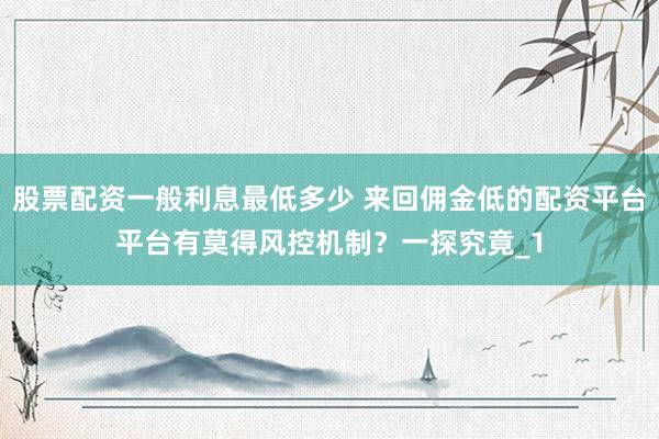 股票配资一般利息最低多少 来回佣金低的配资平台平台有莫得风控机制？一探究竟_1