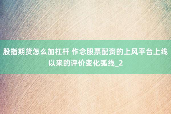 股指期货怎么加杠杆 作念股票配资的上风平台上线以来的评价变化弧线_2