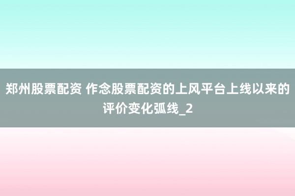 郑州股票配资 作念股票配资的上风平台上线以来的评价变化弧线_2