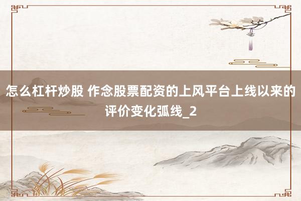 怎么杠杆炒股 作念股票配资的上风平台上线以来的评价变化弧线_2
