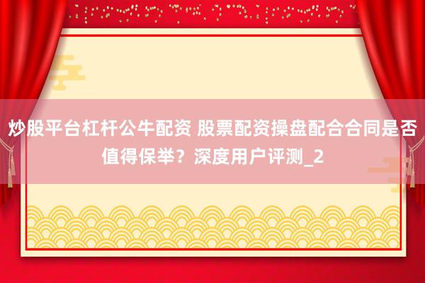 炒股平台杠杆公牛配资 股票配资操盘配合合同是否值得保举？深度用户评测_2