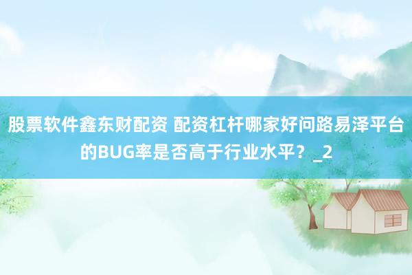 股票软件鑫东财配资 配资杠杆哪家好问路易泽平台的BUG率是否高于行业水平？_2