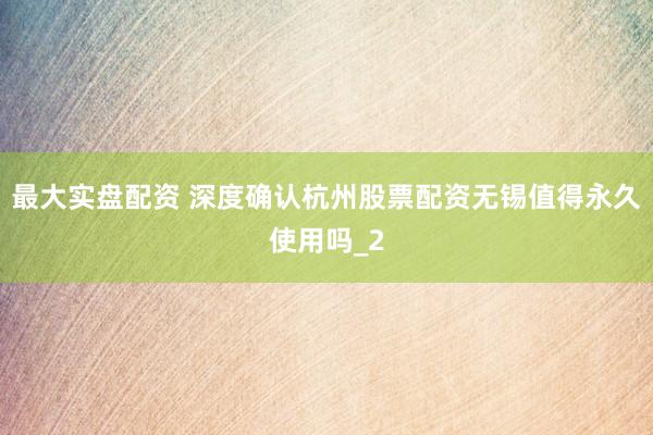 最大实盘配资 深度确认杭州股票配资无锡值得永久使用吗_2