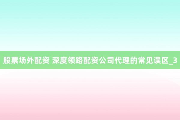 股票场外配资 深度领路配资公司代理的常见误区_3
