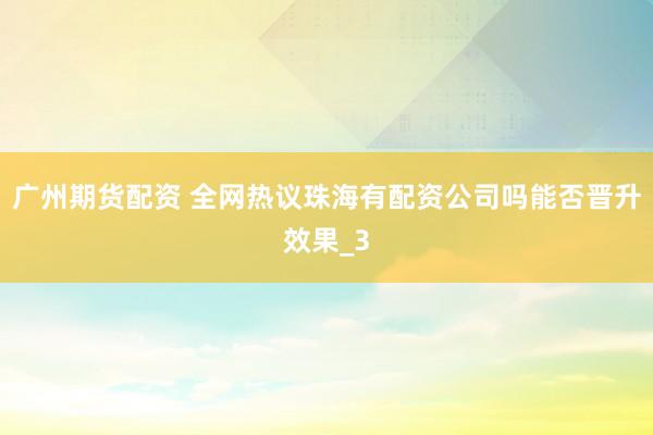 广州期货配资 全网热议珠海有配资公司吗能否晋升效果_3