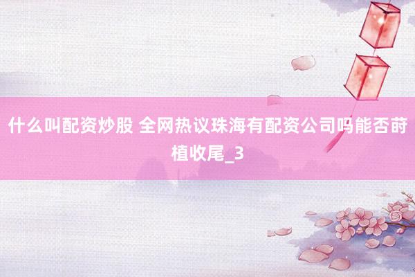 什么叫配资炒股 全网热议珠海有配资公司吗能否莳植收尾_3