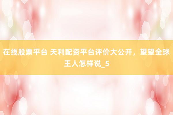 在线股票平台 天利配资平台评价大公开，望望全球王人怎样说_5
