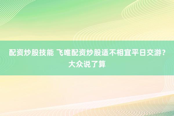 配资炒股技能 飞唯配资炒股适不相宜平日交游？大众说了算
