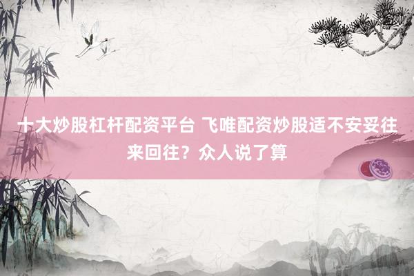 十大炒股杠杆配资平台 飞唯配资炒股适不安妥往来回往？众人说了算